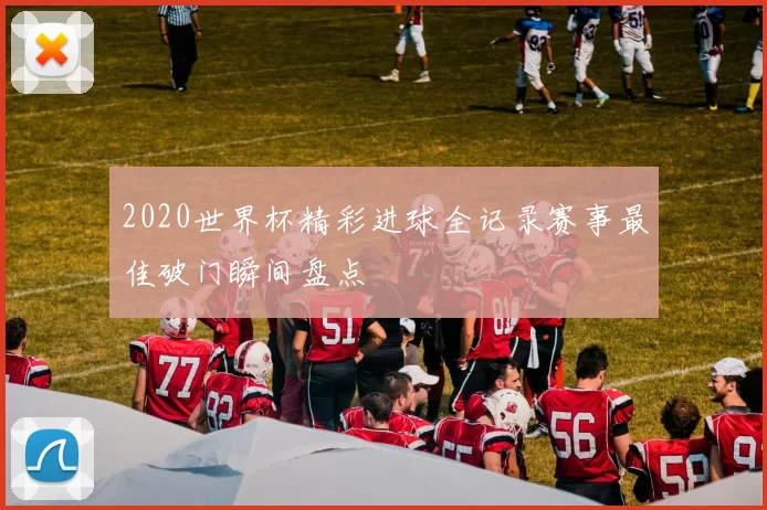 2020世界杯精彩进球全记录赛事最佳破门瞬间盘点