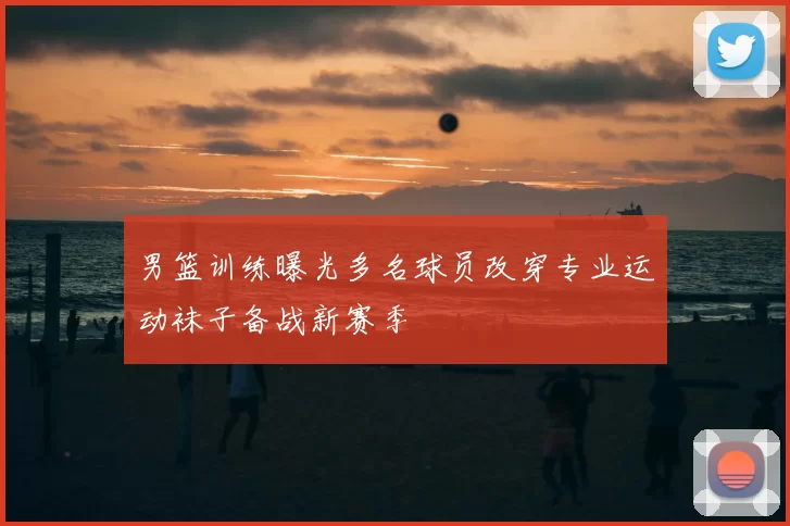 男篮训练曝光多名球员改穿专业运动袜子备战新赛季