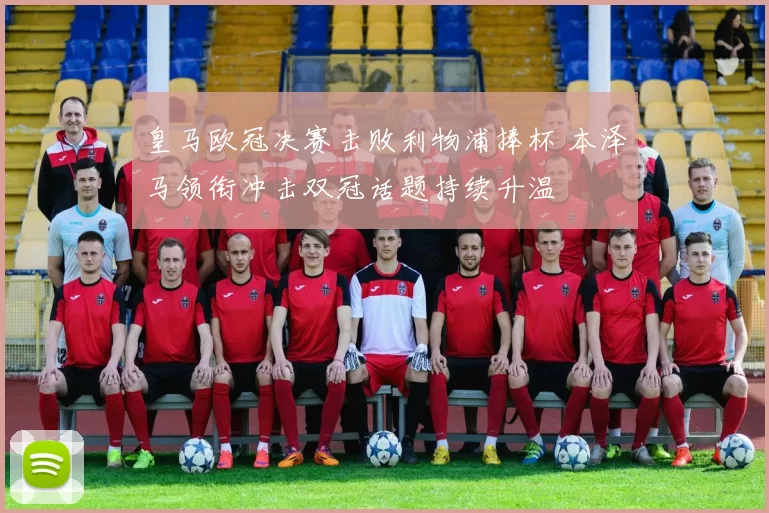 皇马欧冠决赛击败利物浦捧杯 本泽马领衔冲击双冠话题持续升温