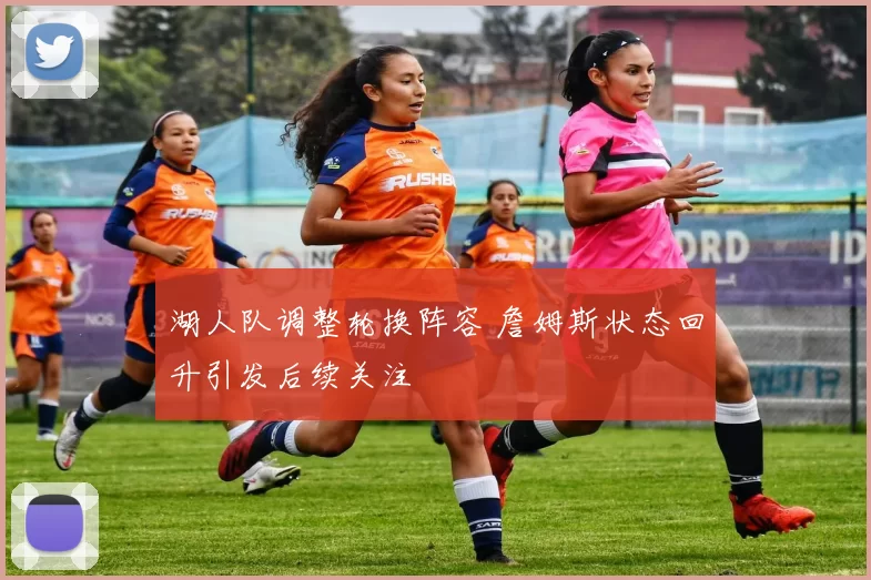 湖人队调整轮换阵容 詹姆斯状态回升引发后续关注