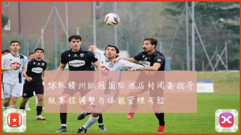 球队赣州欧冠国际酒店封闭备战导致赛程调整与体能管理考验