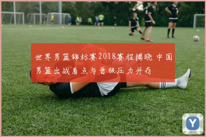 世界男篮锦标赛2018赛程揭晓 中国男篮出战看点与晋级压力并存