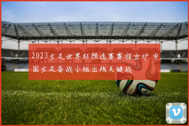 2023女足世界杯预选赛赛程出炉 中国女足备战小组出线关键战