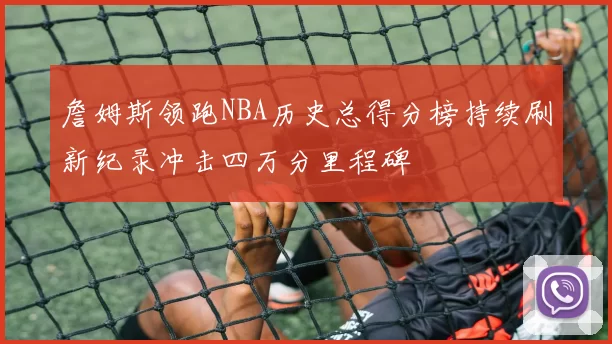 詹姆斯领跑NBA历史总得分榜持续刷新纪录冲击四万分里程碑