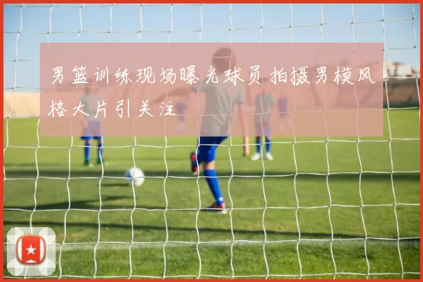 男篮训练现场曝光球员拍摄男模风格大片引关注