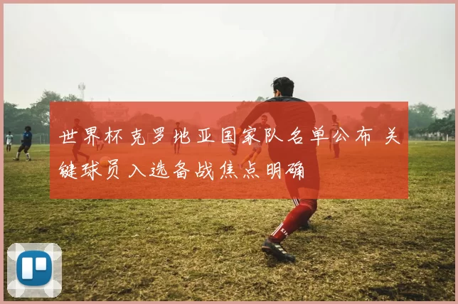 世界杯克罗地亚国家队名单公布 关键球员入选备战焦点明确