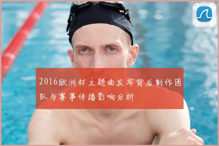 2016欧洲杯主题曲发布背后制作团队与赛事传播影响分析
