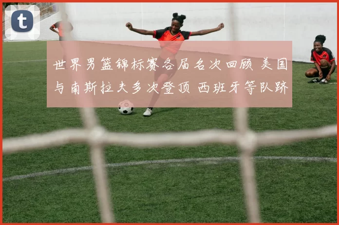 世界男篮锦标赛各届名次回顾 美国与南斯拉夫多次登顶 西班牙等队跻身前列