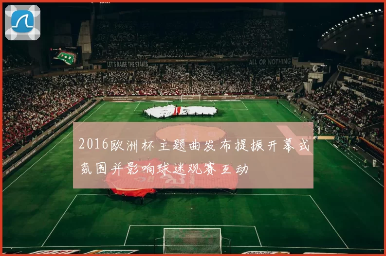 2016欧洲杯主题曲发布提振开幕式氛围并影响球迷观赛互动