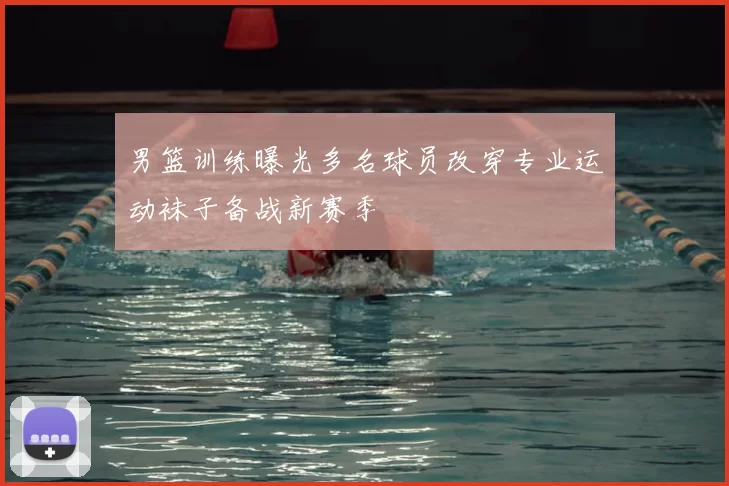 男篮训练曝光多名球员改穿专业运动袜子备战新赛季