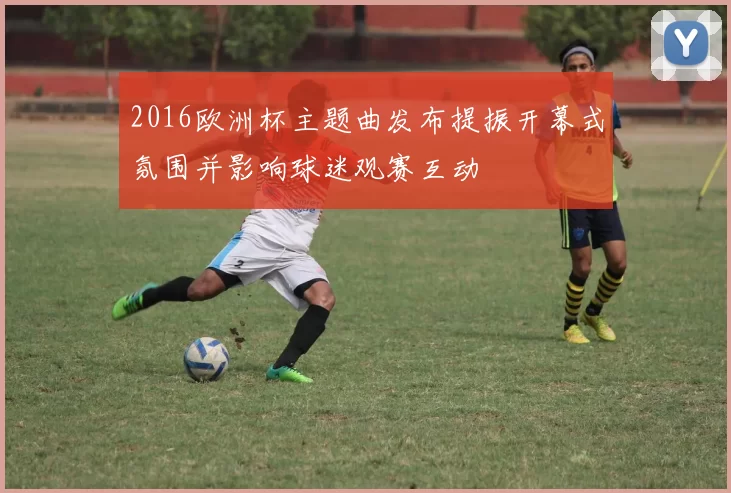 2016欧洲杯主题曲发布提振开幕式氛围并影响球迷观赛互动