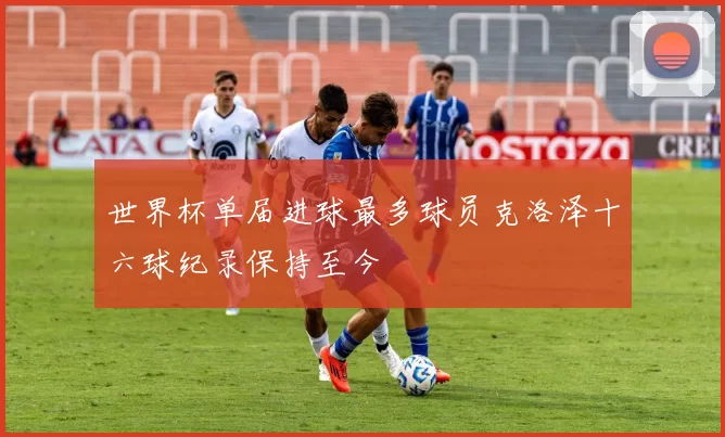 世界杯单届进球最多球员克洛泽十六球纪录保持至今