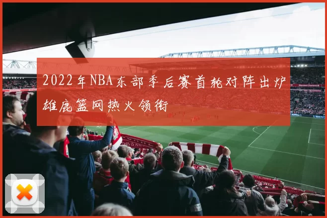 2022年NBA东部季后赛首轮对阵出炉雄鹿篮网热火领衔