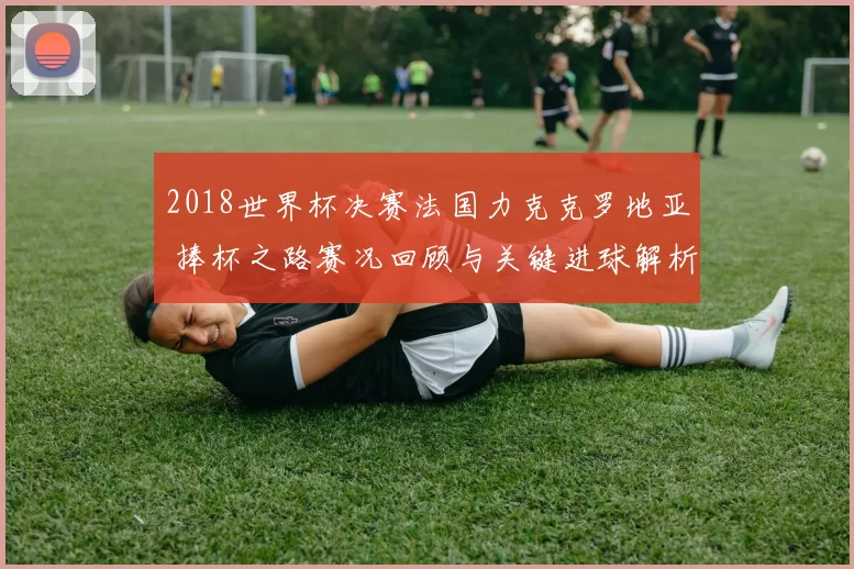 2018世界杯决赛法国力克克罗地亚 捧杯之路赛况回顾与关键进球解析