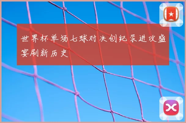 世界杯单场七球对决创纪录进攻盛宴刷新历史