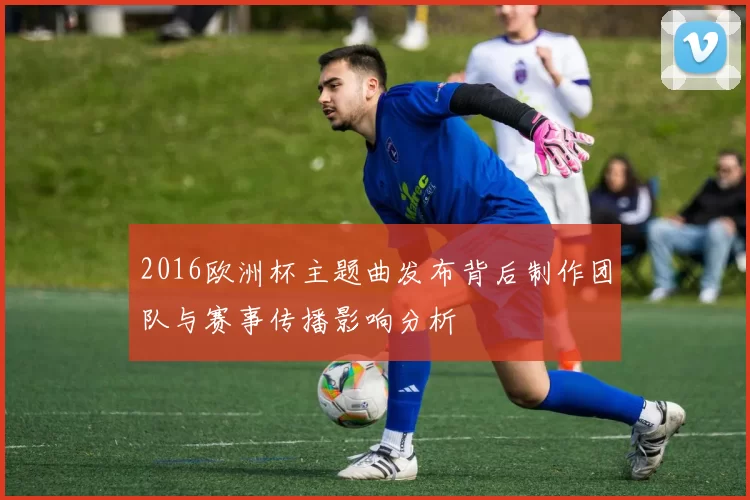 2016欧洲杯主题曲发布背后制作团队与赛事传播影响分析