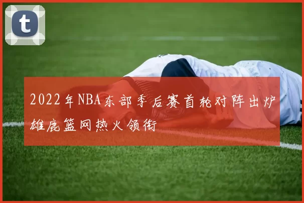 2022年NBA东部季后赛首轮对阵出炉雄鹿篮网热火领衔