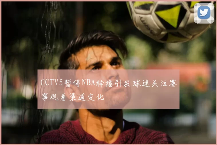 CCTV5暂停NBA转播引发球迷关注赛事观看渠道变化