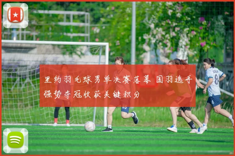 里约羽毛球男单决赛落幕 国羽选手强势夺冠收获关键积分