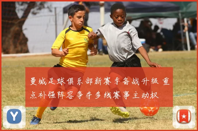 曼城足球俱乐部新赛季备战升级 重点补强阵容争夺多线赛事主动权