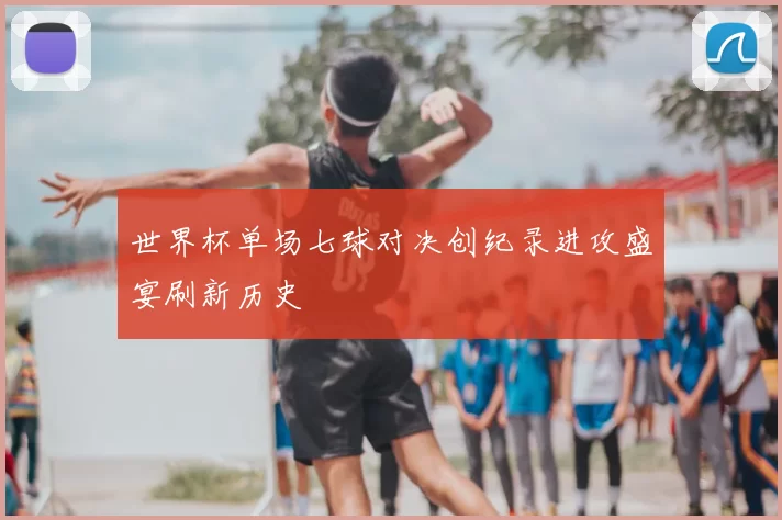 世界杯单场七球对决创纪录进攻盛宴刷新历史