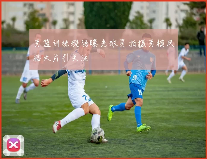 男篮训练现场曝光球员拍摄男模风格大片引关注