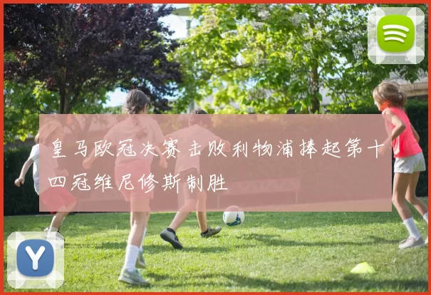 皇马欧冠决赛击败利物浦捧起第十四冠维尼修斯制胜