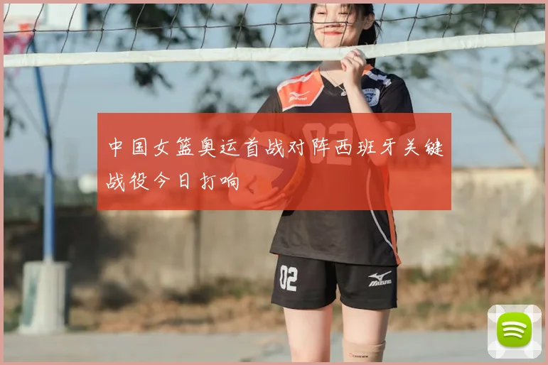 中国女篮奥运首战对阵西班牙关键战役今日打响