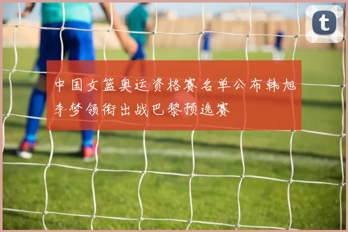 中国女篮奥运资格赛名单公布韩旭李梦领衔出战巴黎预选赛