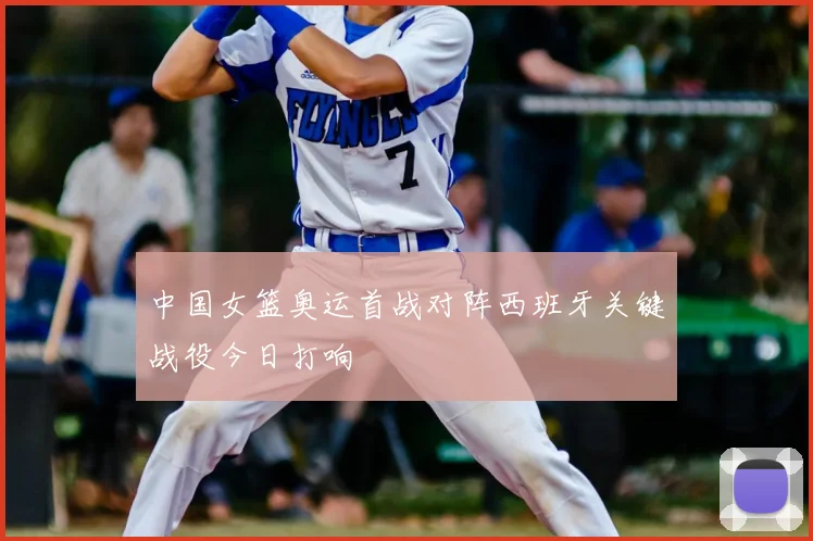 中国女篮奥运首战对阵西班牙关键战役今日打响