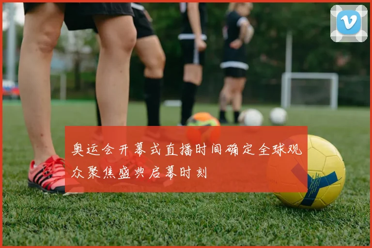 奥运会开幕式直播时间确定全球观众聚焦盛典启幕时刻