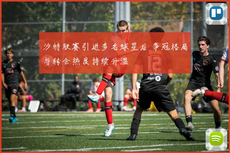 沙特联赛引进多名球星后 争冠格局与转会热度持续升温