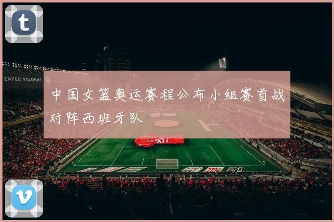 中国女篮奥运赛程公布小组赛首战对阵西班牙队