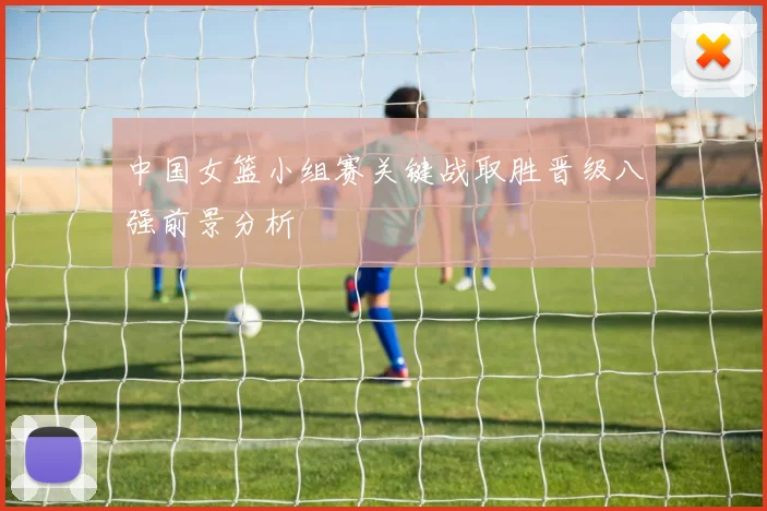 中国女篮小组赛关键战取胜晋级八强前景分析