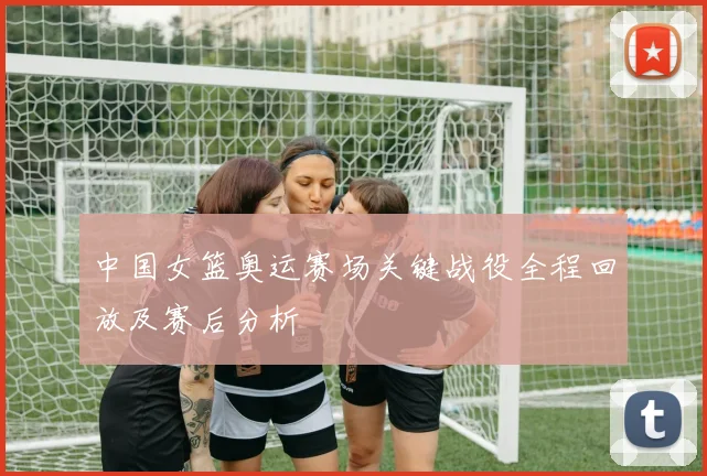 中国女篮奥运赛场关键战役全程回放及赛后分析